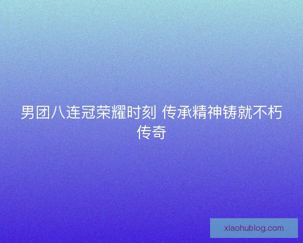 男团八连冠荣耀时刻 传承精神铸就不朽传奇