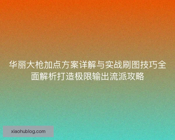 华丽大枪加点方案详解与实战刷图技巧全面解析打造极限输出流派攻略